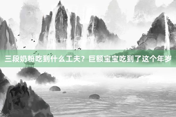 三段奶粉吃到什么工夫？巨额宝宝吃到了这个年岁