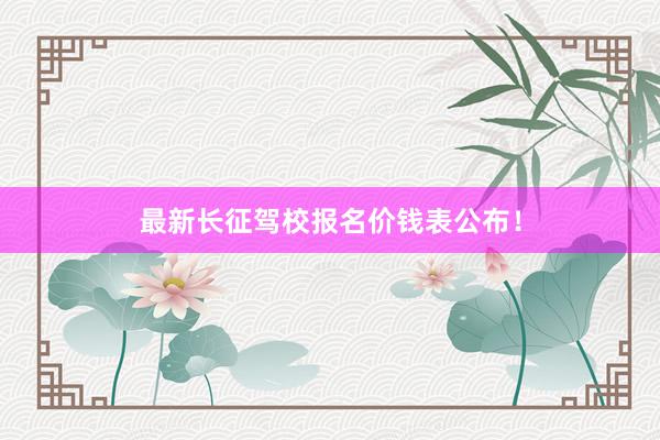 最新长征驾校报名价钱表公布！