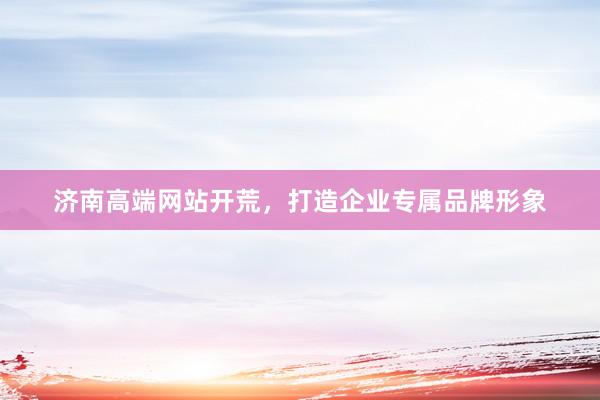 济南高端网站开荒，打造企业专属品牌形象