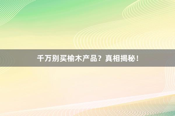 千万别买榆木产品？真相揭秘！