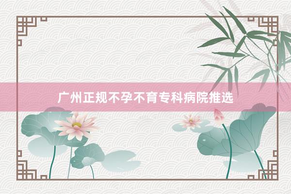广州正规不孕不育专科病院推选