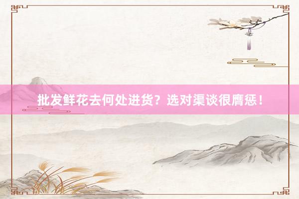 批发鲜花去何处进货？选对渠谈很膺惩！