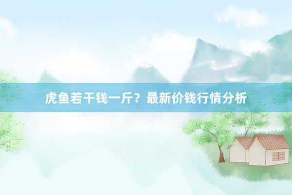 虎鱼若干钱一斤？最新价钱行情分析
